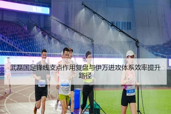 武磊国足锋线支点作用复盘与伊万进攻体系效率提升路径